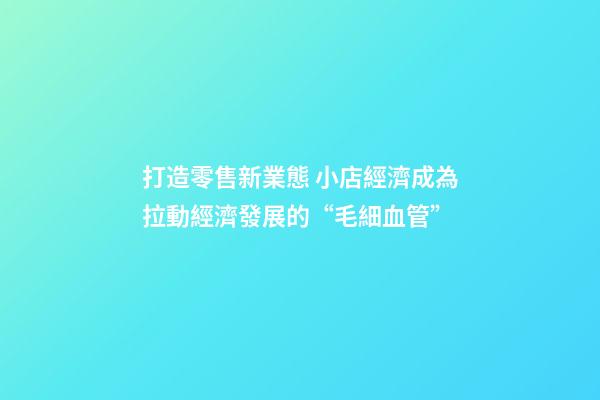 打造零售新業態 小店經濟成為拉動經濟發展的“毛細血管”-第1張-店鋪起名-玄機派